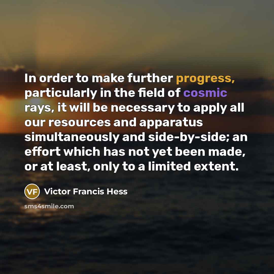 “In order to make further progress, particularly in the field of cosmic rays, it will be necessary to apply all our resources and apparatus simultaneously and side-by-side; an effort which has not yet been made, or at least, only to a limited extent.” quote by Victor Francis Hess