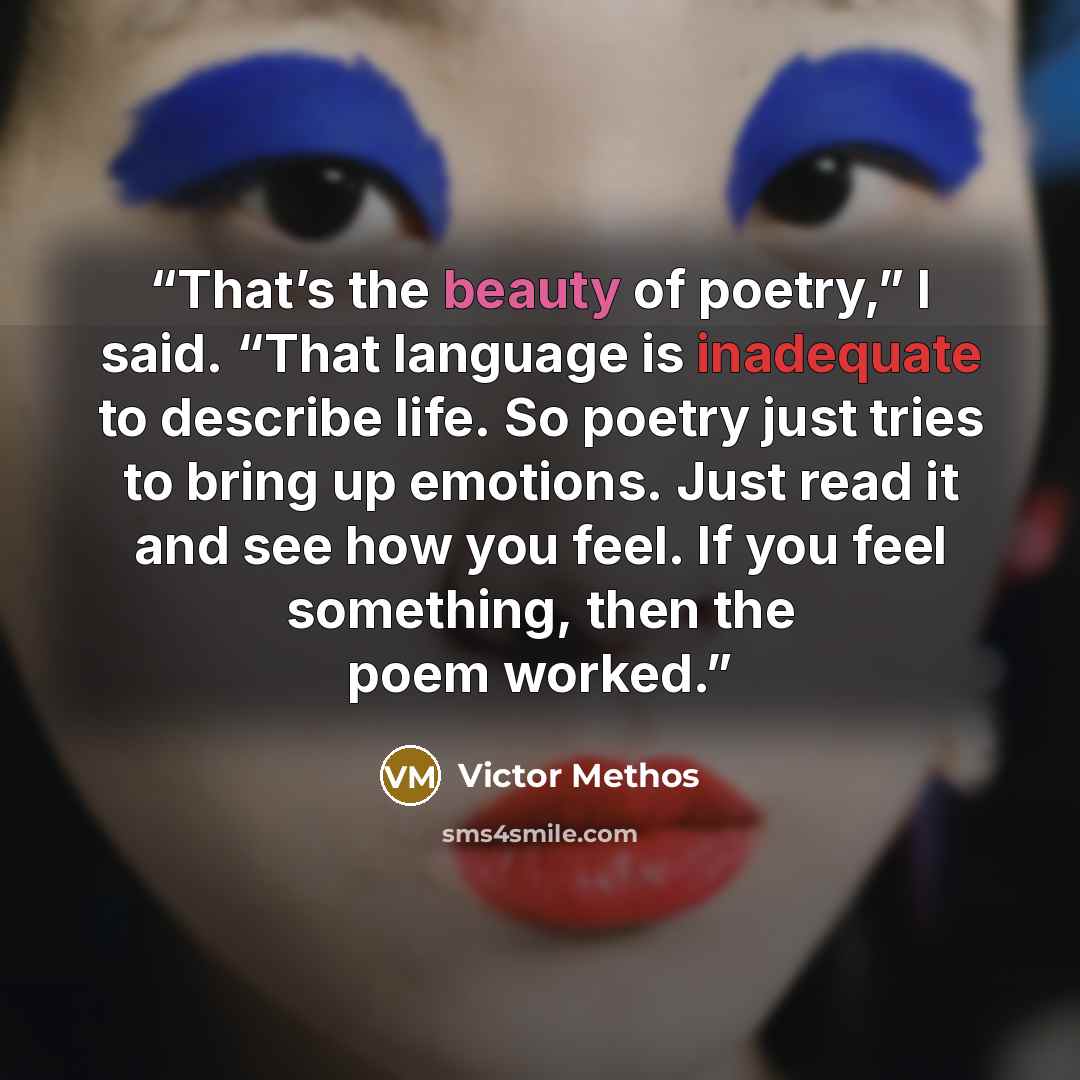 “That’s the beauty of poetry,” I said. “That language is inadequate to describe life. So poetry just tries to bring up emotions. Just read it and see how you feel. If you feel something, then the poem worked.” quote by Victor Methos
