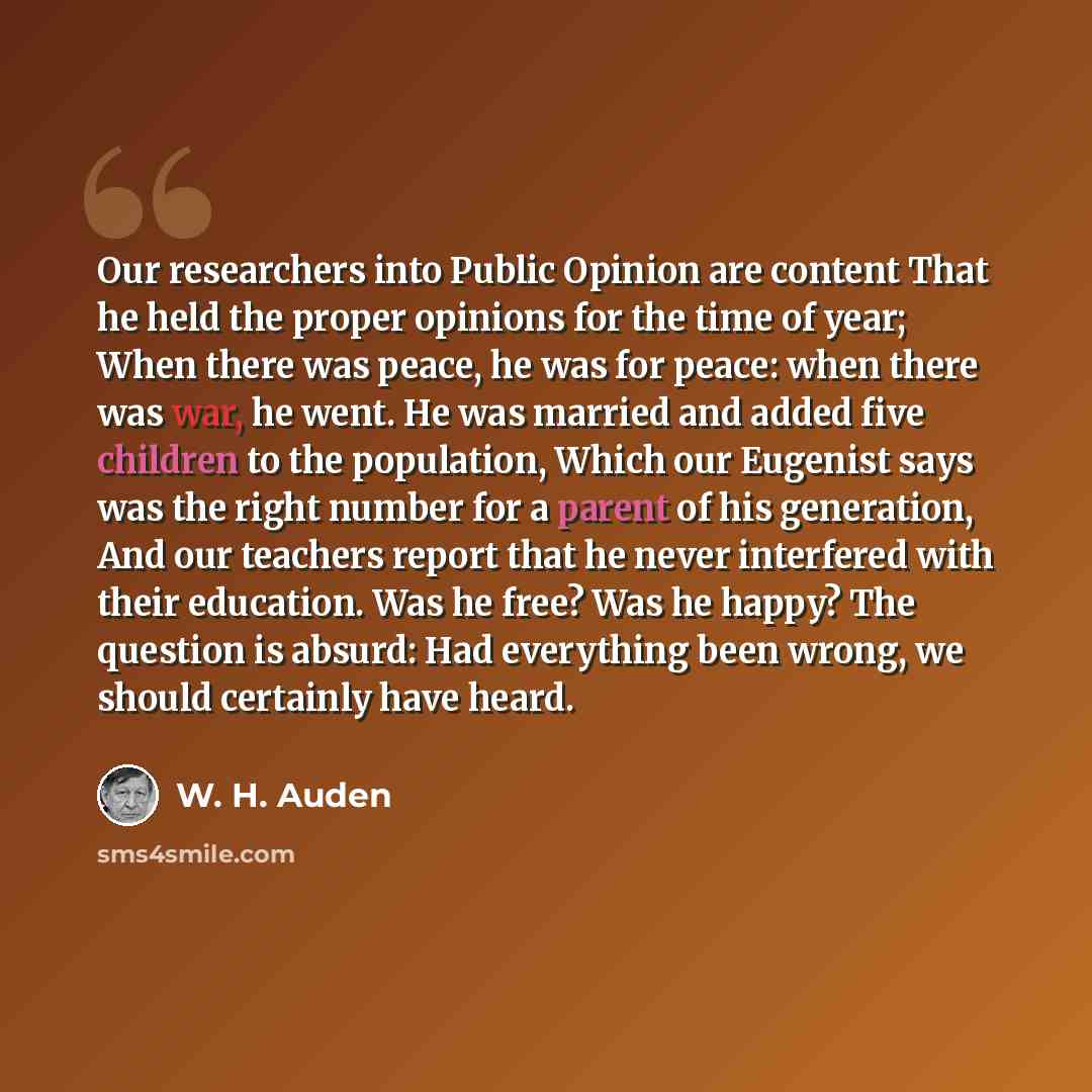 “Our researchers into Public Opinion are content That he held the proper opinions for the time of year; When there was peace, he was for peace: when there was war, he went. He was married and added five children to the population, Which our Eugenist says was the right number for a parent of his…” quote by W. H. Auden
