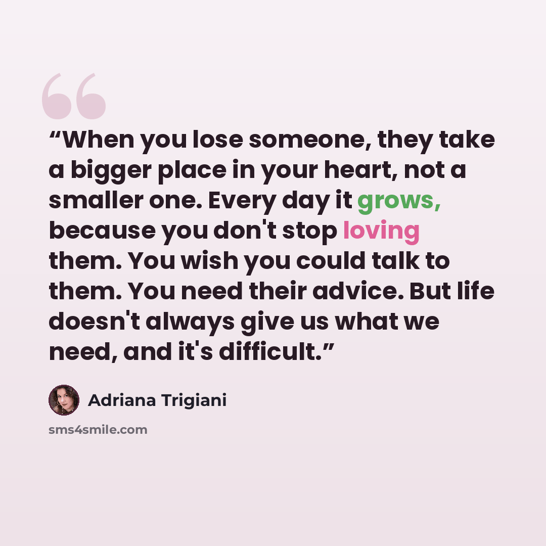 “When you lose someone, they take a bigger place in your heart, not a smaller one. Every day it grows, because you don't stop loving them. You wish you could talk to them. You need their advice. But life doesn't always give us what we need, and it's difficult.” quote by Adriana Trigiani