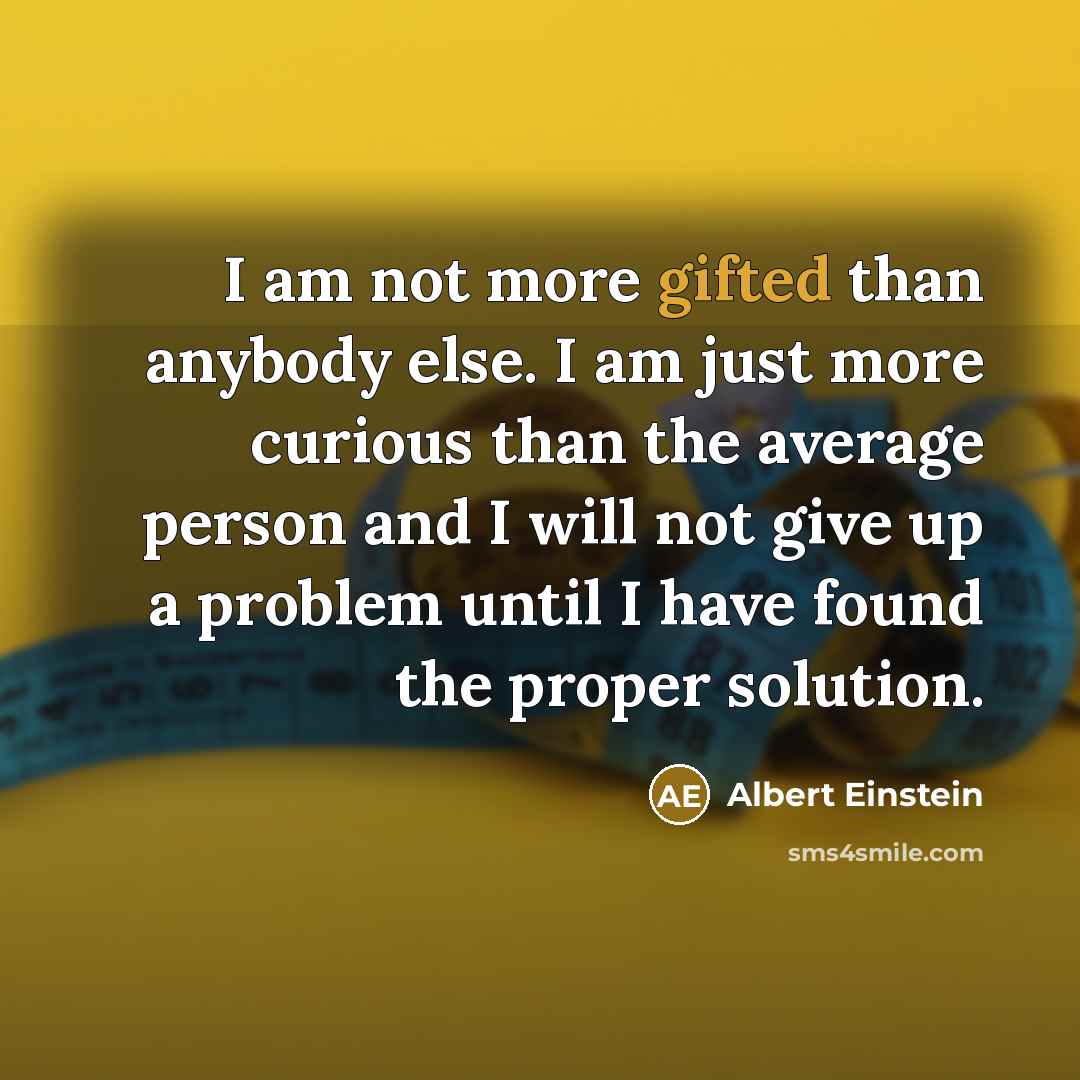 “I am not more gifted than anybody else. I am just more curious than the average person and I will not give up a problem until I have found the proper solution.” quote by Albert Einstein