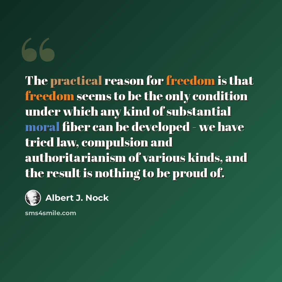 “The practical reason for freedom is that freedom seems to be the only condition under which any kind of substantial moral fiber can be developed - we have tried law, compulsion and authoritarianism of various kinds, and the result is nothing to be proud of.” quote by Albert J. Nock