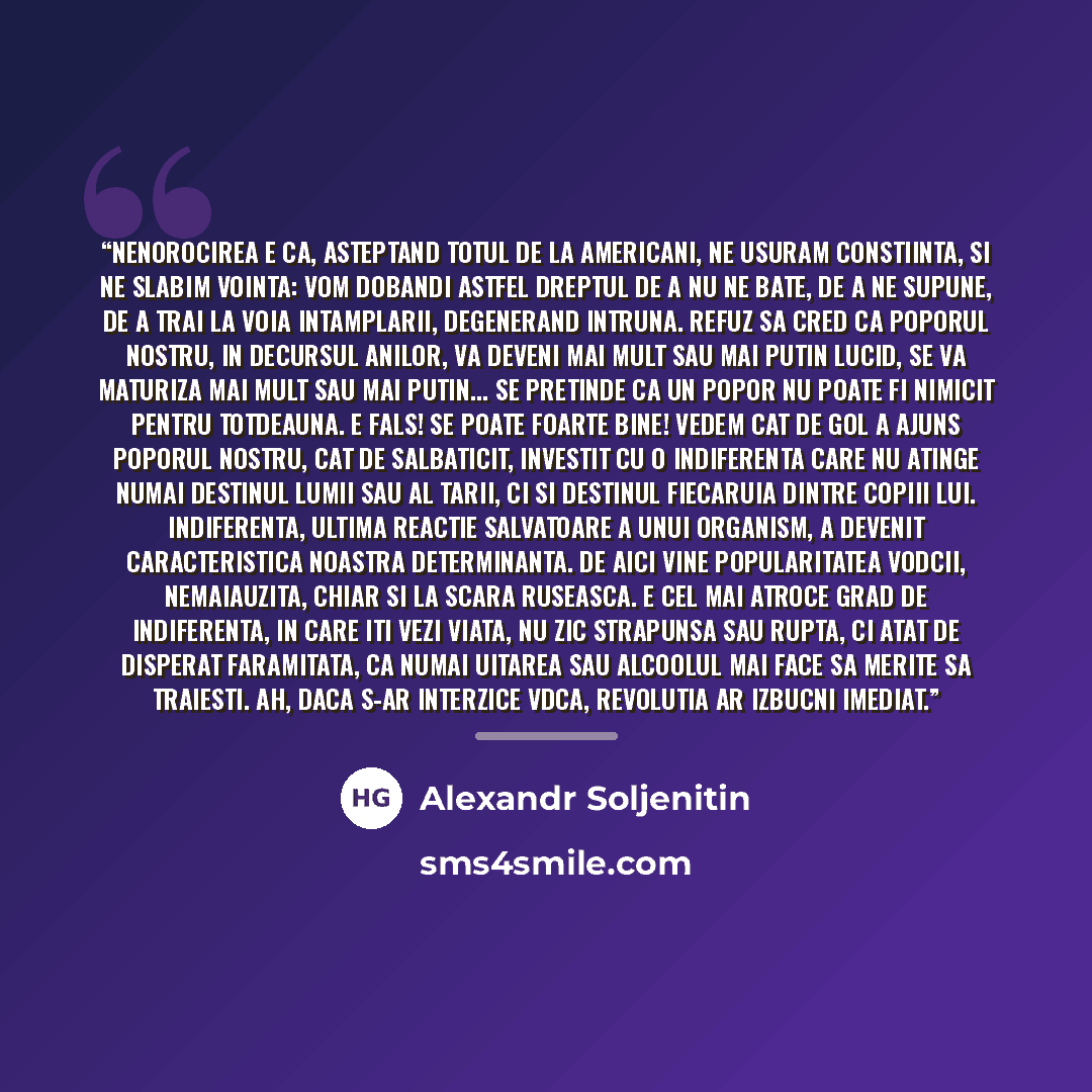 “Nenorocirea e ca, asteptand totul de la americani, ne usuram constiinta, si ne slabim vointa: vom dobandi astfel dreptul de a nu ne bate, de a ne supune, de a trai la voia intamplarii, degenerand intruna. Refuz sa cred ca poporul nostru, in decursul anilor, va deveni mai mult sau mai putin lucid…” quote by Alexandr Soljenitin