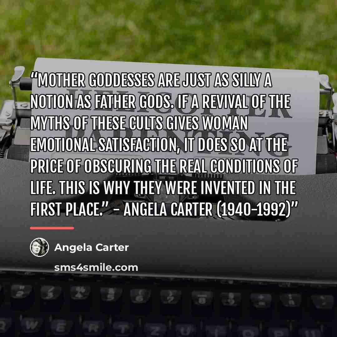 “Mother goddesses are just as silly a notion as father gods. If a revival of the myths of these cults gives woman emotional satisfaction, it does so at the price of obscuring the real conditions of life. This is why they were invented in the first place.” - Angela Carter (1940-1992)” quote by Angela Carter