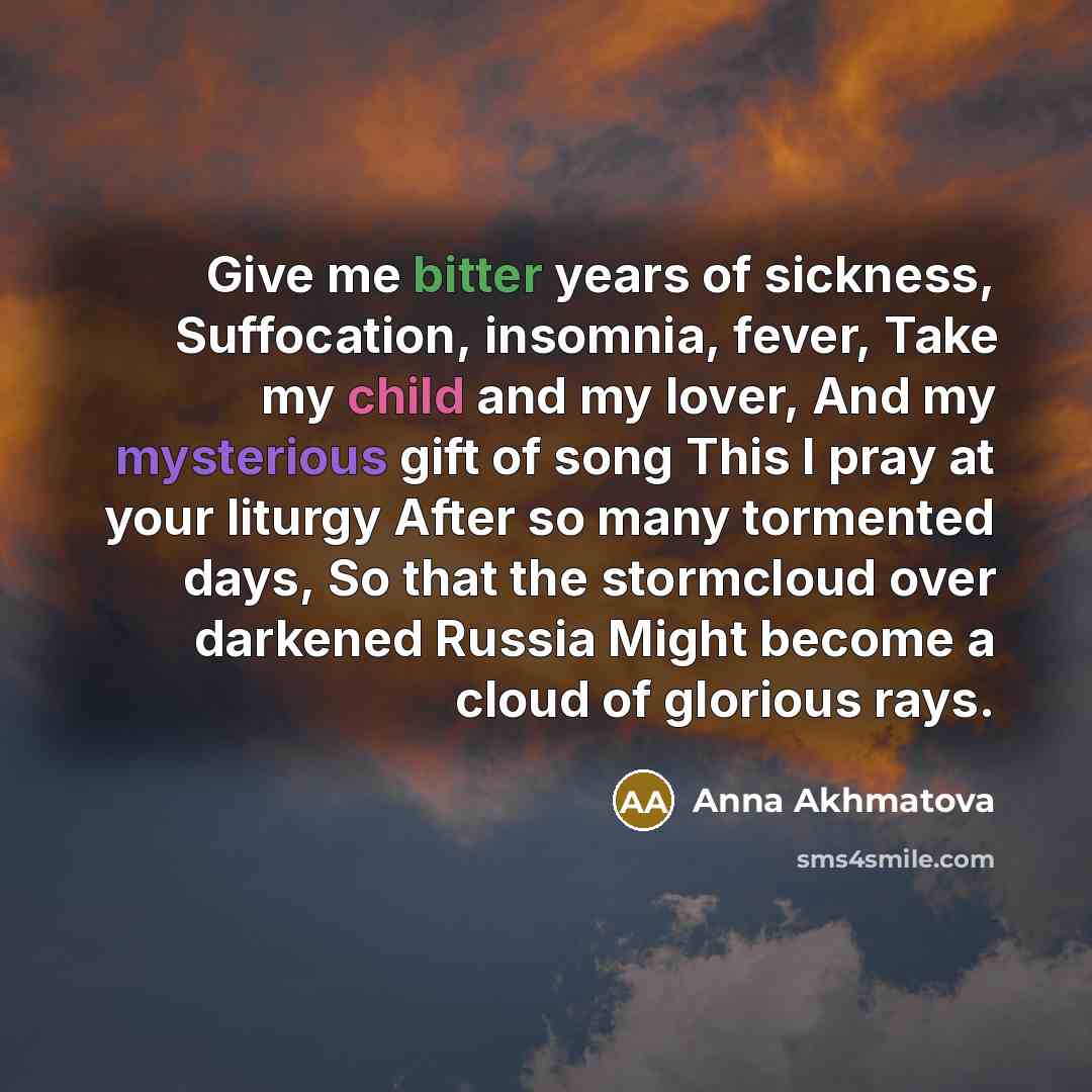 “Give me bitter years of sickness, Suffocation, insomnia, fever, Take my child and my lover, And my mysterious gift of song This I pray at your liturgy After so many tormented days, So that the stormcloud over darkened Russia Might become a cloud of glorious rays.” quote by Anna Akhmatova