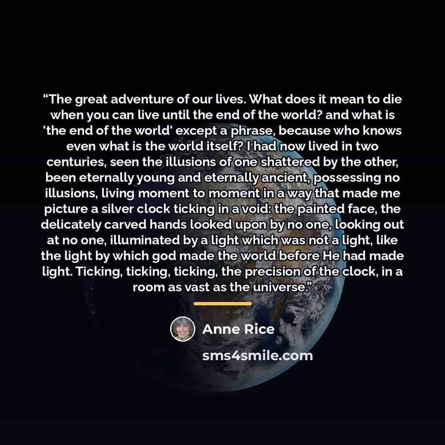 “The great adventure of our lives. What does it mean to die when you can live until the end of the world? and what is 'the end of the world' except a phrase, because who knows even what is the world itself? I had now lived in two centuries, seen the illusions of one shattered by the other, been…” quote by Anne Rice