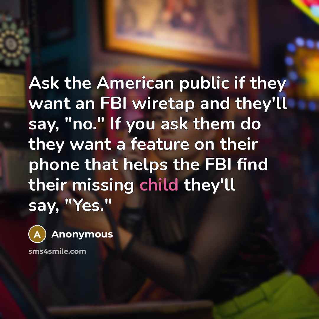 “Ask the American public if they want an FBI wiretap and they'll say, "no." If you ask them do they want a feature on their phone that helps the FBI find their missing child they'll say, "Yes."” quote by Anonymous