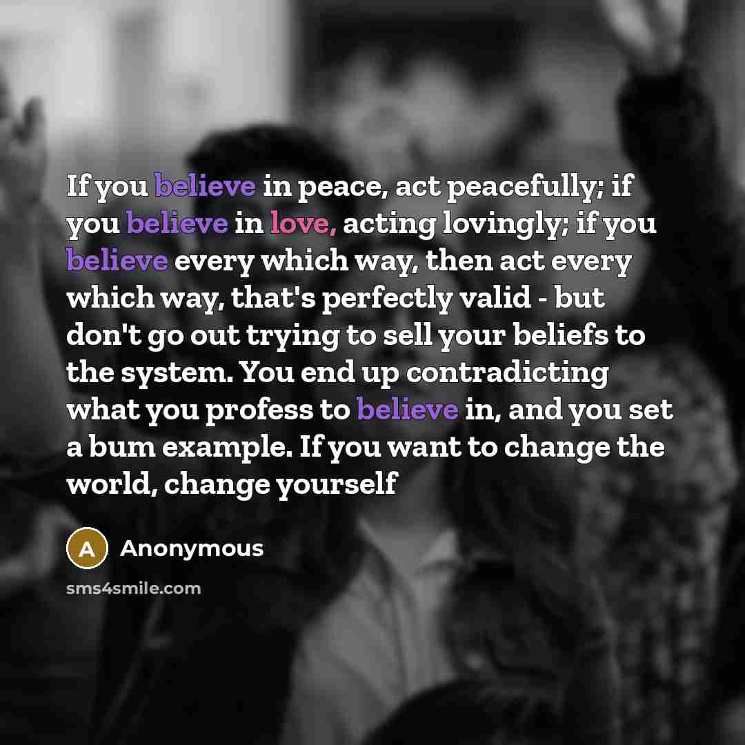 “If you believe in peace, act peacefully; if you believe in love, acting lovingly; if you believe every which way, then act every which way, that's perfectly valid - but don't go out trying to sell your beliefs to the system. You end up contradicting what you profess to believe in, and you set a…” quote by Anonymous
