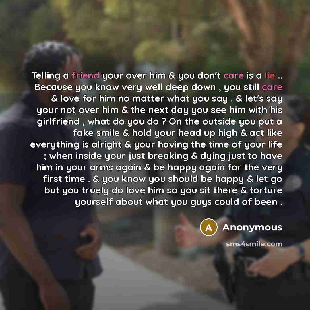 “Telling a friend your over him & you don't care is a lie .. Because you know very well deep down , you still care & love for him no matter what you say . & let's say your not over him & the next day you see him with his girlfriend , what do you do ? On the outside you put a fake smile & hold your…” quote by Anonymous