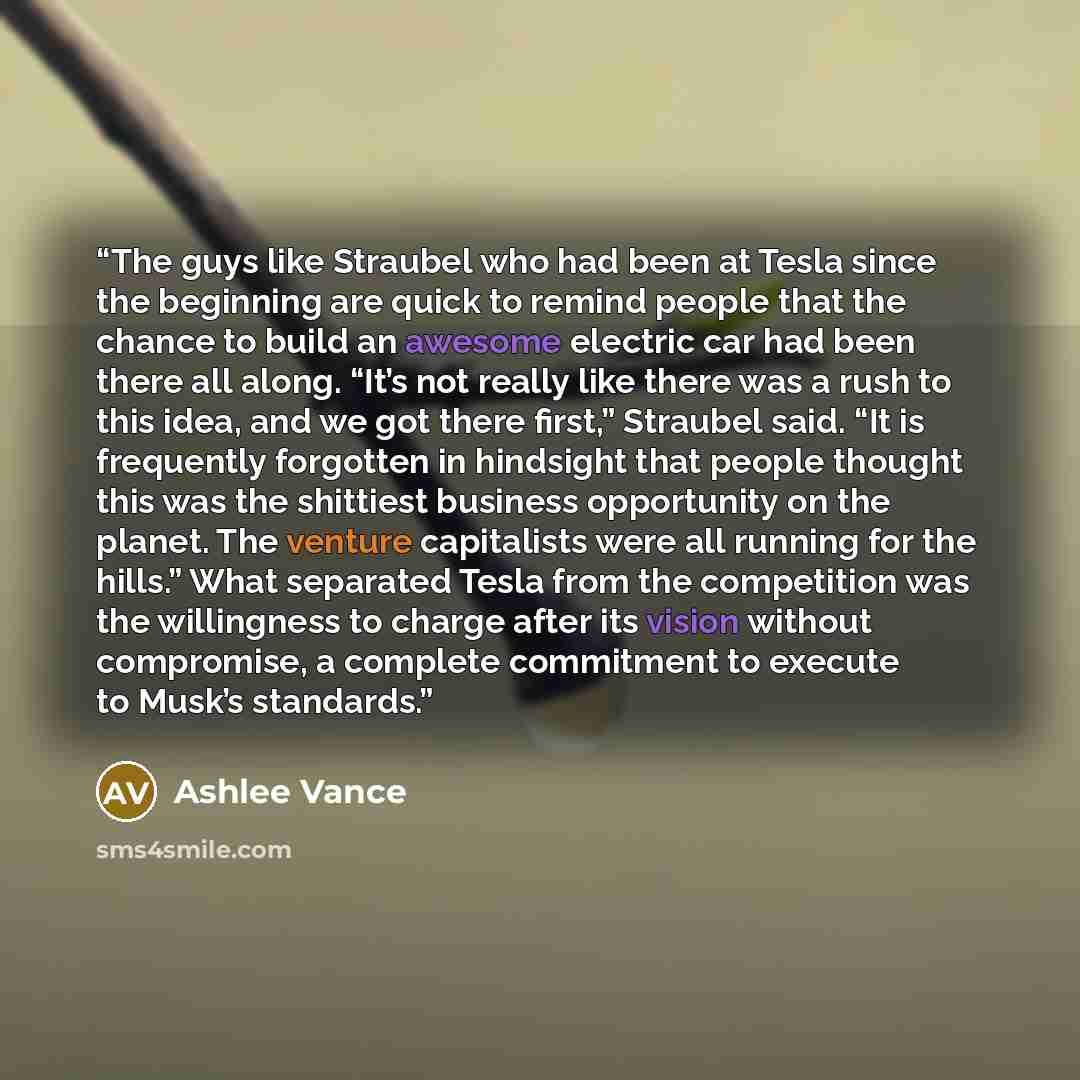 “The guys like Straubel who had been at Tesla since the beginning are quick to remind people that the chance to build an awesome electric car had been there all along. “It’s not really like there was a rush to this idea, and we got there first,” Straubel said. “It is frequently forgotten in…” quote by Ashlee Vance