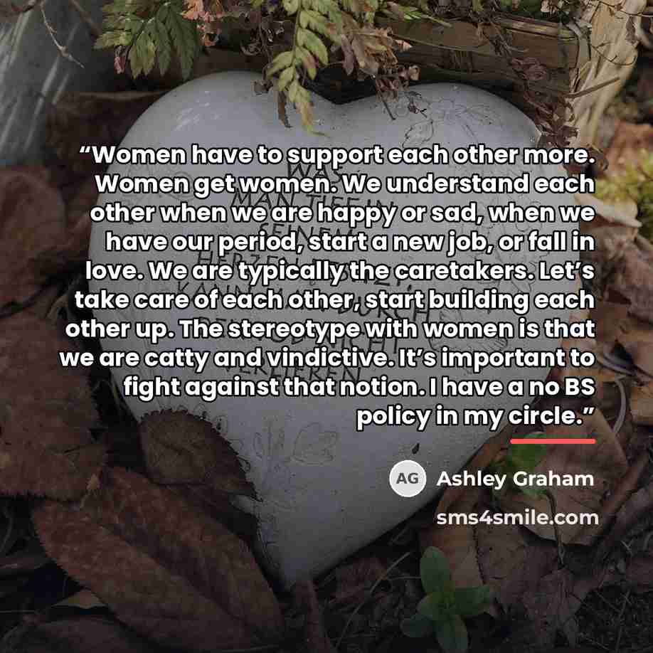 “Women have to support each other more. Women get women. We understand each other when we are happy or sad, when we have our period, start a new job, or fall in love. We are typically the caretakers. Let’s take care of each other, start building each other up. The stereotype with women is that we…” quote by Ashley Graham