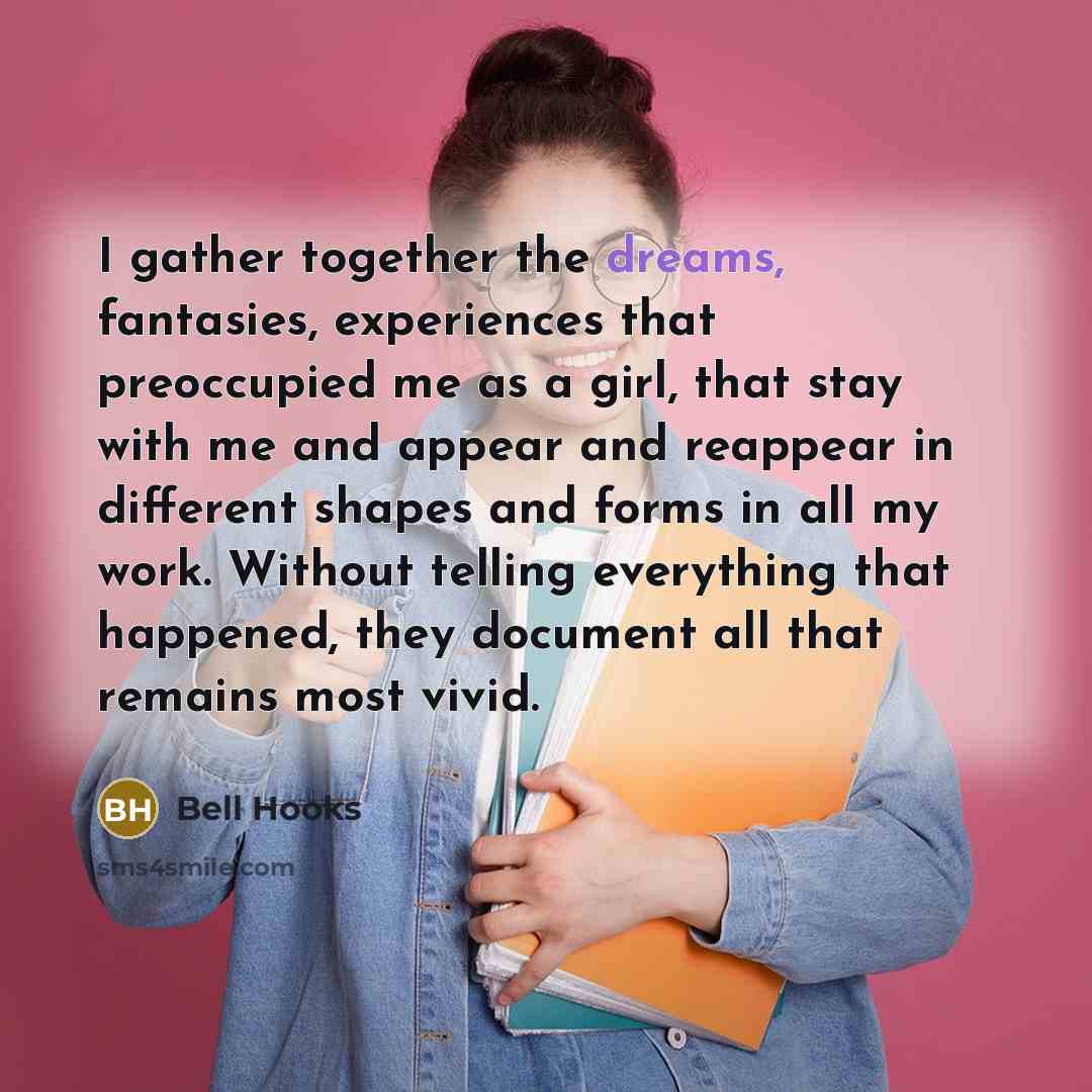 “I gather together the dreams, fantasies, experiences that preoccupied me as a girl, that stay with me and appear and reappear in different shapes and forms in all my work. Without telling everything that happened, they document all that remains most vivid.” quote by Bell Hooks