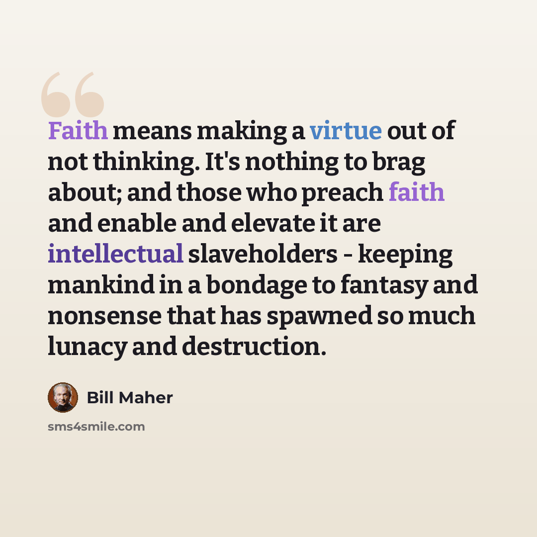 “Faith means making a virtue out of not thinking. It's nothing to brag about; and those who preach faith and enable and elevate it are intellectual slaveholders - keeping mankind in a bondage to fantasy and nonsense that has spawned so much lunacy and destruction.” quote by Bill Maher