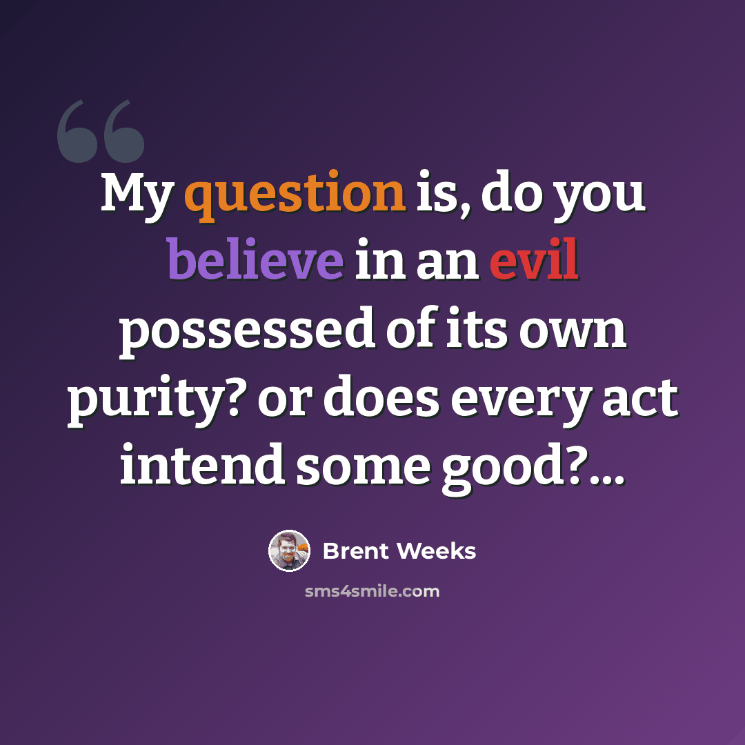 “My question is, do you believe in an evil possessed of its own purity? or does every act intend some good?...” quote by Brent Weeks