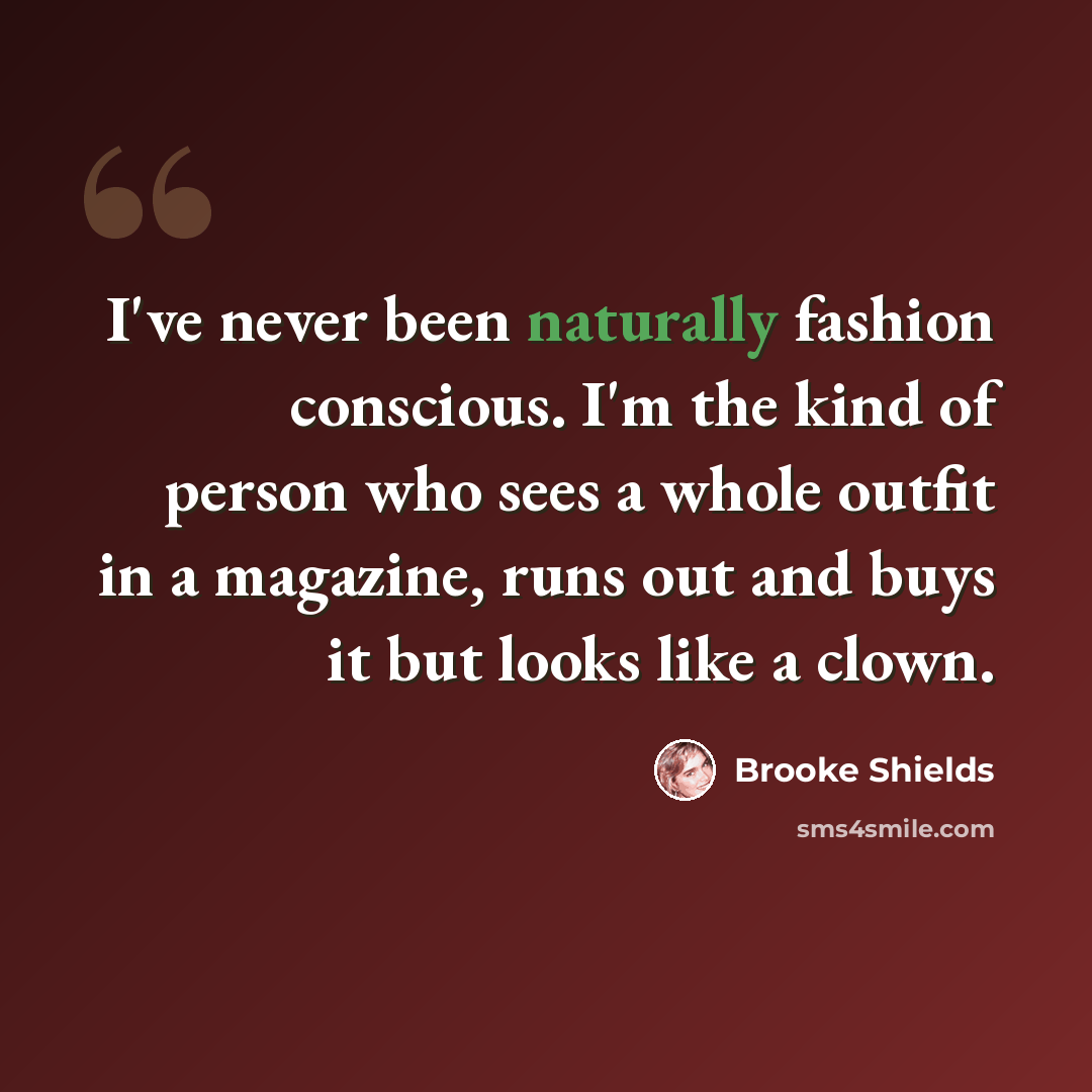 “I've never been naturally fashion conscious. I'm the kind of person who sees a whole outfit in a magazine, runs out and buys it but looks like a clown.” quote by Brooke Shields
