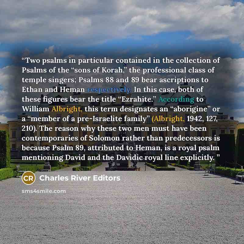 “Two psalms in particular contained in the collection of Psalms of the “sons of Korah,” the professional class of temple singers; Psalms 88 and 89 bear ascriptions to Ethan and Heman respectively. In this case, both of these figures bear the title “Ezrahite.” According to William Albright, this…” quote by Charles River Editors