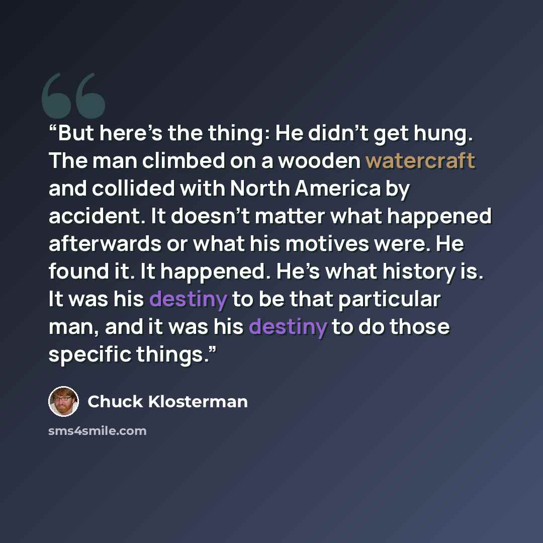 “But here’s the thing: He didn’t get hung. The man climbed on a wooden watercraft and collided with North America by accident. It doesn’t matter what happened afterwards or what his motives were. He found it. It happened. He’s what history is. It was his destiny to be that particular man, and it…” quote by Chuck Klosterman