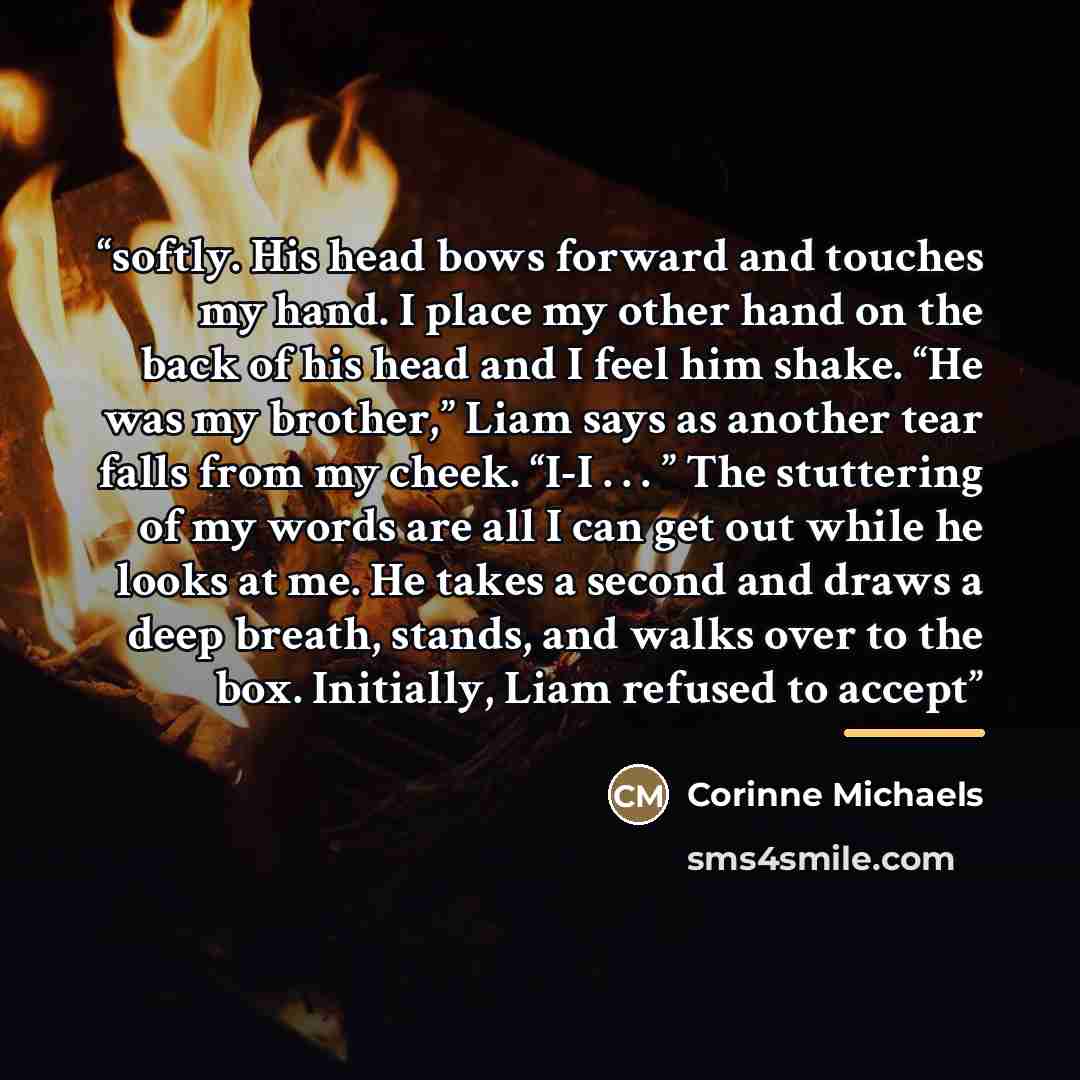 “softly. His head bows forward and touches my hand. I place my other hand on the back of his head and I feel him shake. “He was my brother,” Liam says as another tear falls from my cheek. “I-I . . . ” The stuttering of my words are all I can get out while he looks at me. He takes a second and draws…” quote by Corinne Michaels