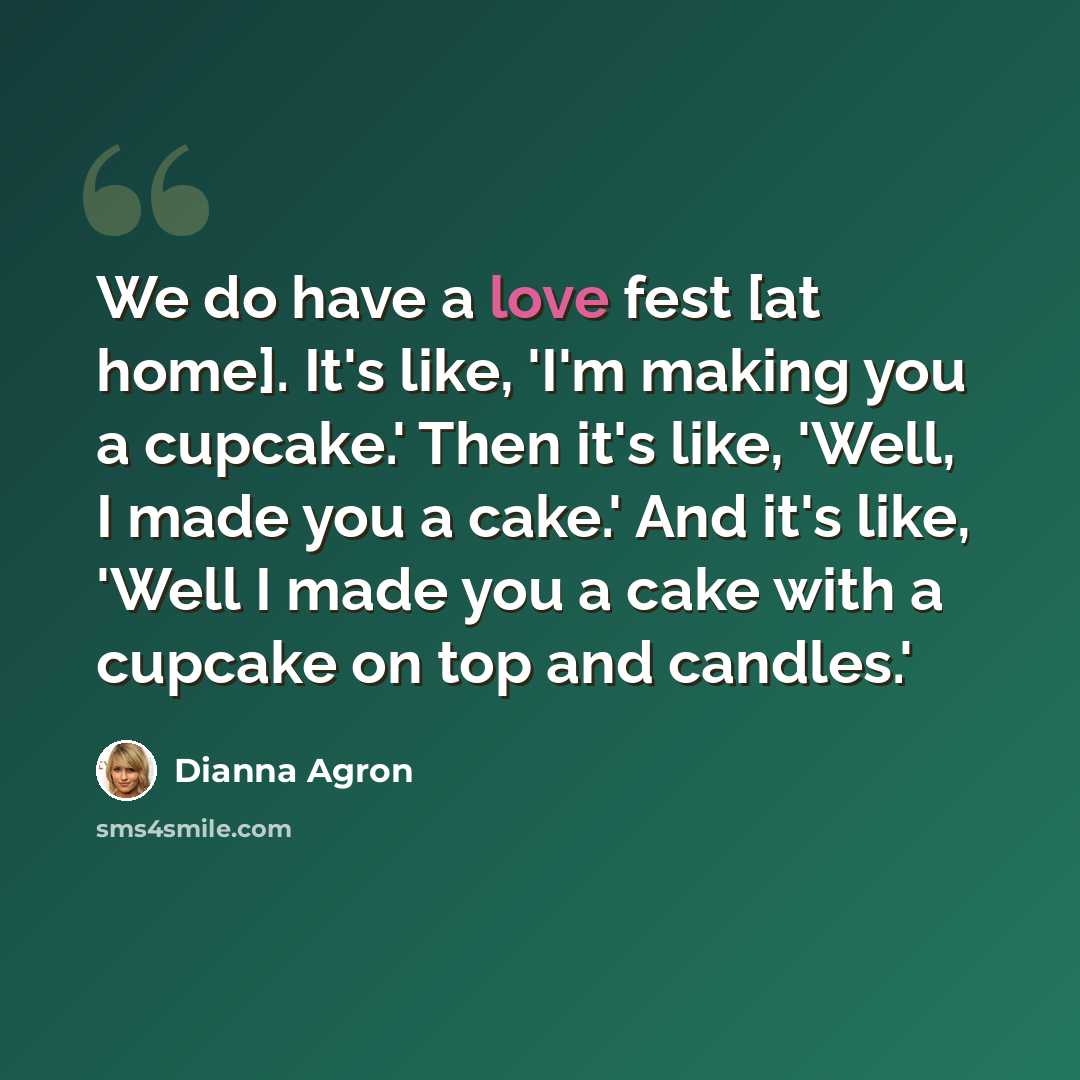 “We do have a love fest [at home]. It's like, 'I'm making you a cupcake.' Then it's like, 'Well, I made you a cake.' And it's like, 'Well I made you a cake with a cupcake on top and candles.'” quote by Dianna Agron