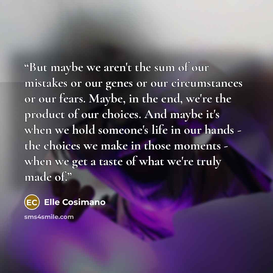 “But maybe we aren't the sum of our mistakes or our genes or our circumstances or our fears. Maybe, in the end, we're the product of our choices. And maybe it's when we hold someone's life in our hands - the choices we make in those moments - when we get a taste of what we're truly made of.” quote by Elle Cosimano