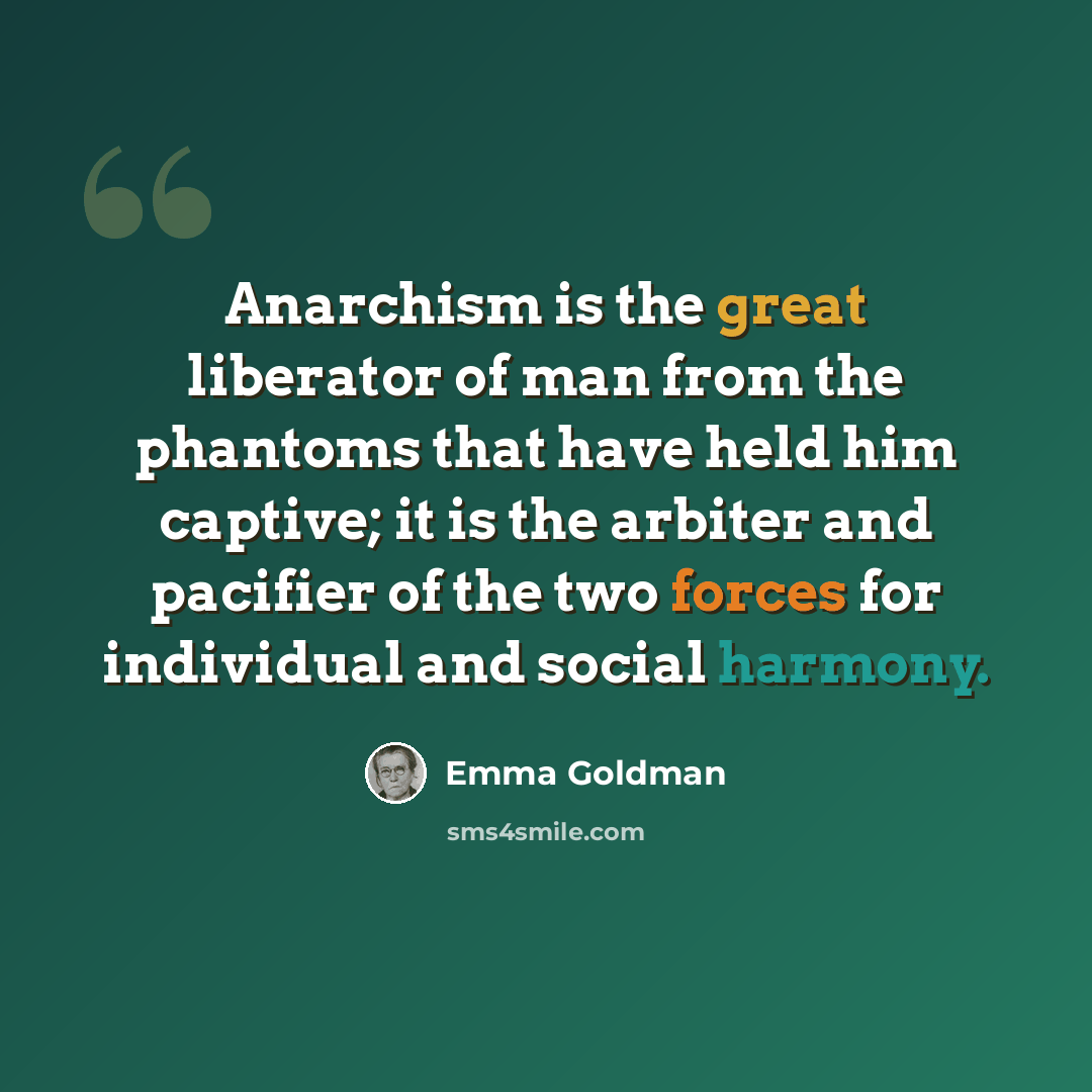 “Anarchism is the great liberator of man from the phantoms that have held him captive; it is the arbiter and pacifier of the two forces for individual and social harmony.” quote by Emma Goldman