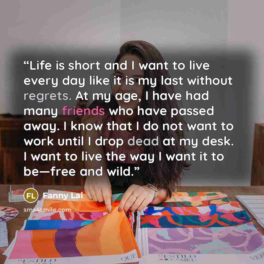 “Life is short and I want to live every day like it is my last without regrets. At my age, I have had many friends who have passed away. I know that I do not want to work until I drop dead at my desk. I want to live the way I want it to be—free and wild.” quote by Fanny Lai