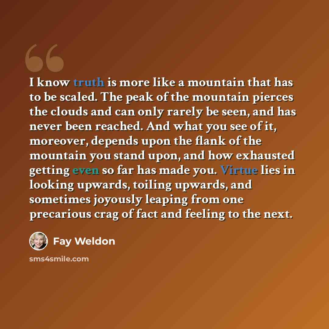 “I know truth is more like a mountain that has to be scaled. The peak of the mountain pierces the clouds and can only rarely be seen, and has never been reached. And what you see of it, moreover, depends upon the flank of the mountain you stand upon, and how exhausted getting even so far has made…” quote by Fay Weldon