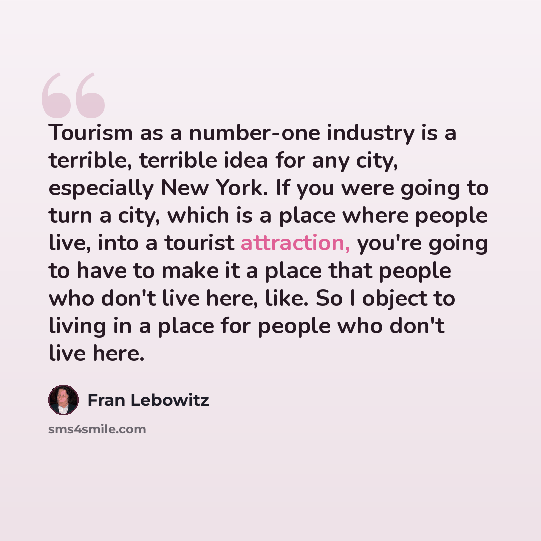 “Tourism as a number-one industry is a terrible, terrible idea for any city, especially New York. If you were going to turn a city, which is a place where people live, into a tourist attraction, you're going to have to make it a place that people who don't live here, like. So I object to living in…” quote by Fran Lebowitz