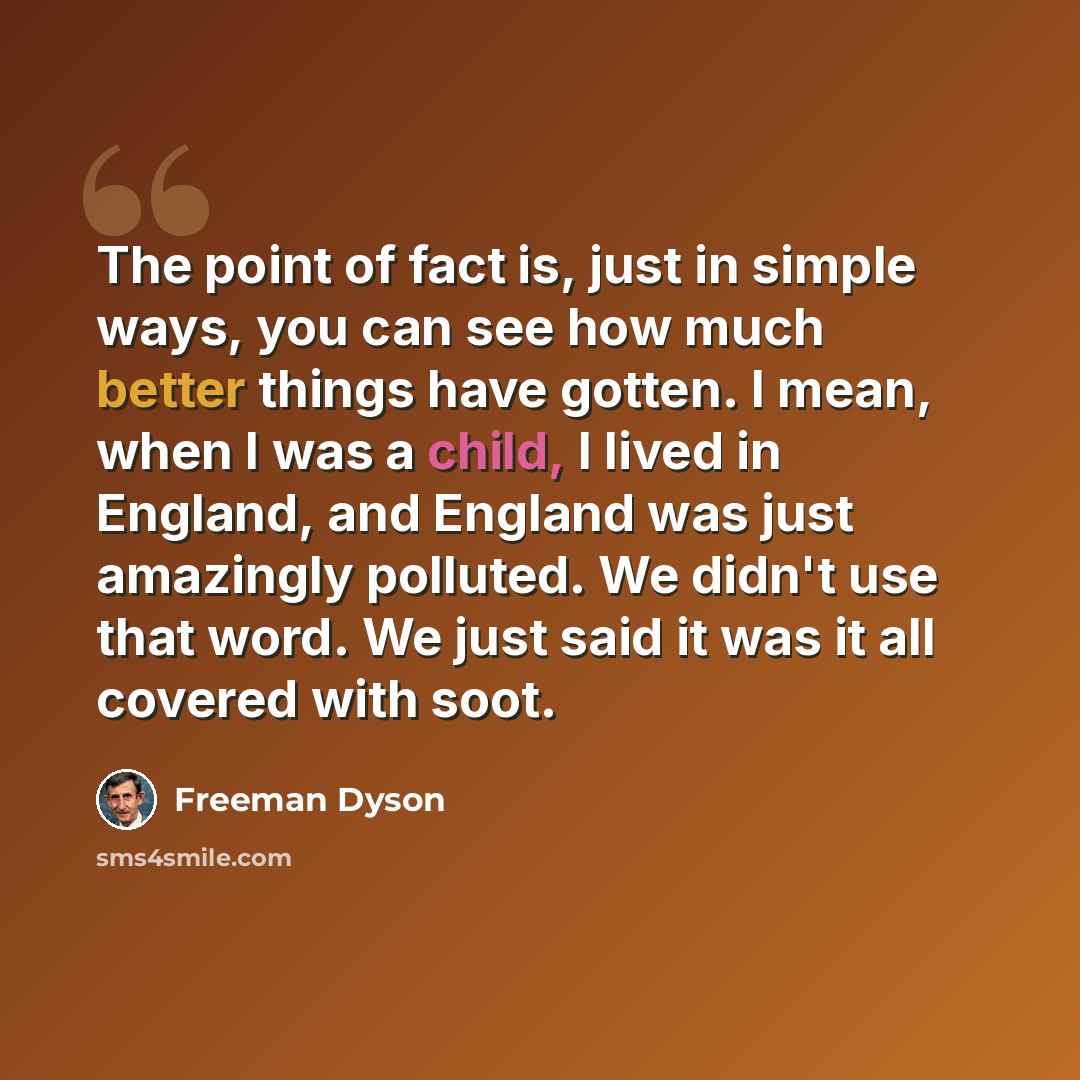“The point of fact is, just in simple ways, you can see how much better things have gotten. I mean, when I was a child, I lived in England, and England was just amazingly polluted. We didn't use that word. We just said it was it all covered with soot.” quote by Freeman Dyson