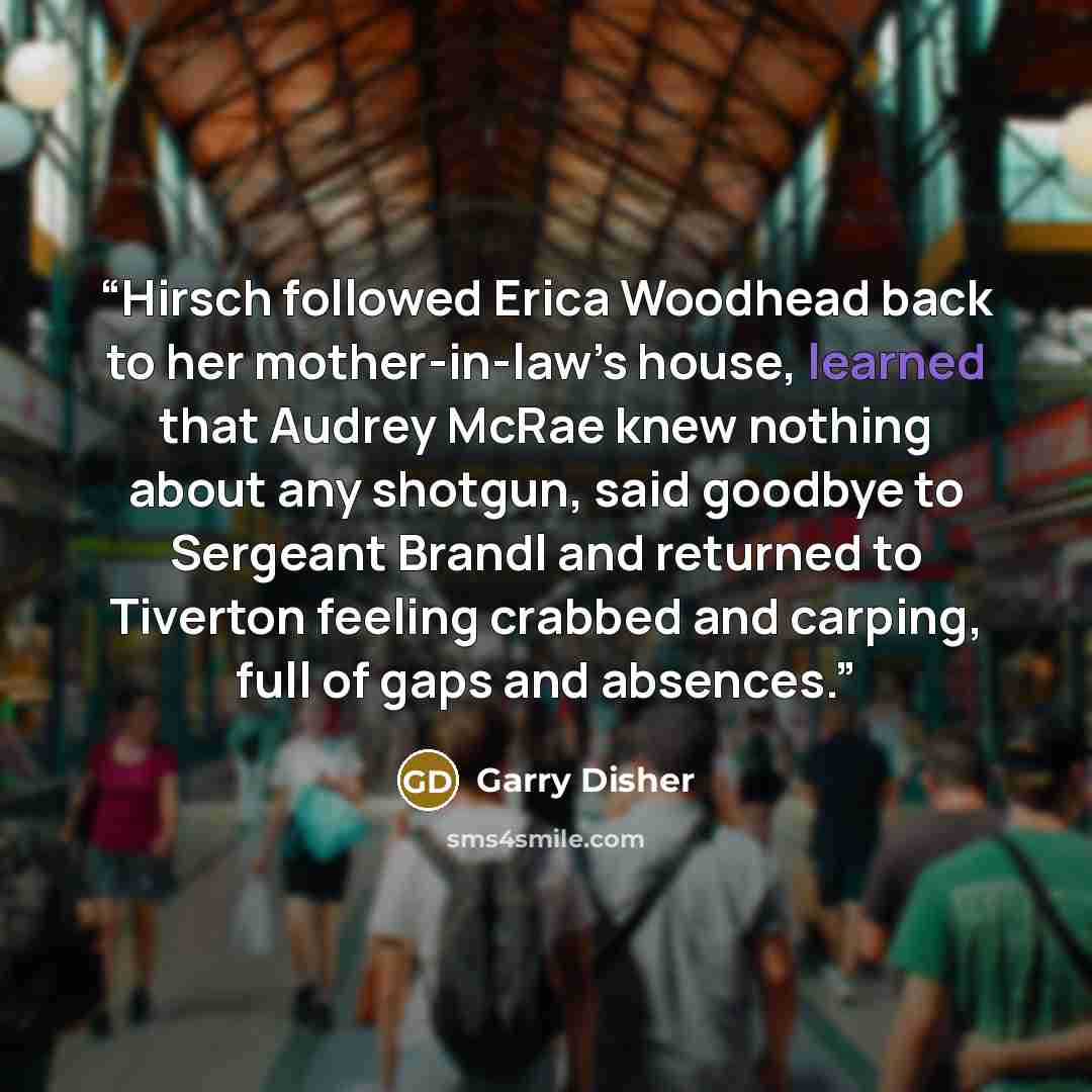 “Hirsch followed Erica Woodhead back to her mother-in-law’s house, learned that Audrey McRae knew nothing about any shotgun, said goodbye to Sergeant Brandl and returned to Tiverton feeling crabbed and carping, full of gaps and absences.” quote by Garry Disher