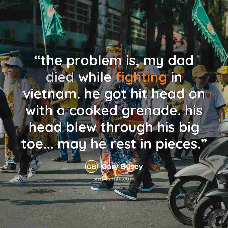 “the problem is, my dad died while fighting in vietnam. he got hit head on with a cooked grenade. his head blew through his big toe... may he rest in pieces.” quote by Gary Busey