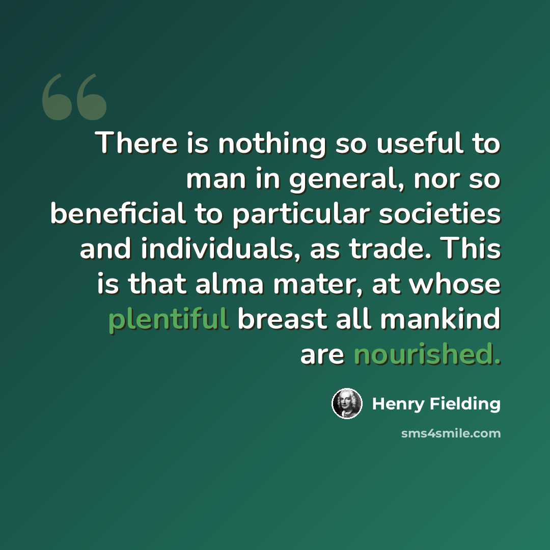 “There is nothing so useful to man in general, nor so beneficial to particular societies and individuals, as trade. This is that alma mater, at whose plentiful breast all mankind are nourished.” quote by Henry Fielding