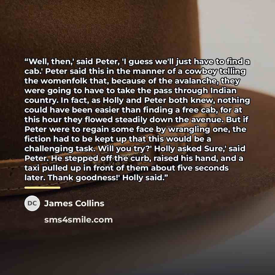 “Well, then,' said Peter, 'I guess we'll just have to find a cab.' Peter said this in the manner of a cowboy telling the womenfolk that, because of the avalanche, they were going to have to take the pass through Indian country. In fact, as Holly and Peter both knew, nothing could have been easier…” quote by James Collins