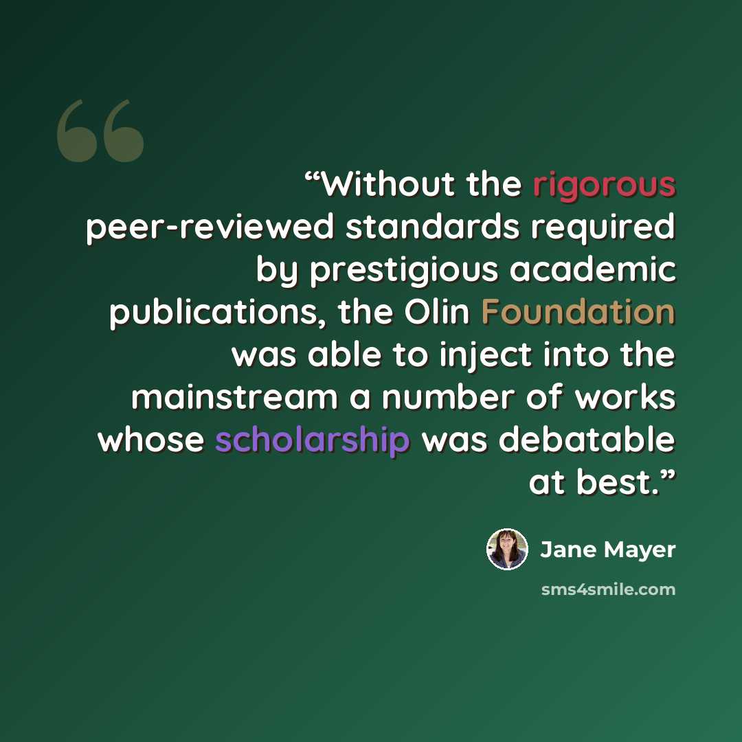 “Without the rigorous peer-reviewed standards required by prestigious academic publications, the Olin Foundation was able to inject into the mainstream a number of works whose scholarship was debatable at best.” quote by Jane Mayer