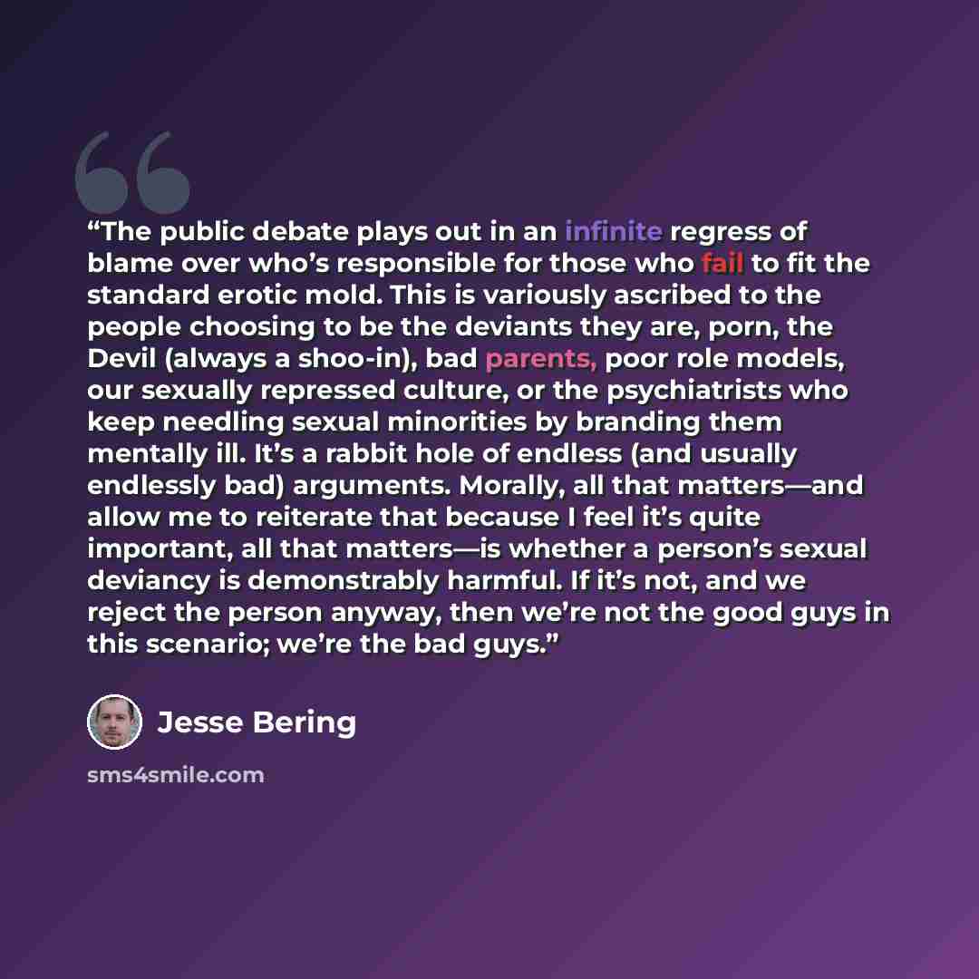 “The public debate plays out in an infinite regress of blame over who’s responsible for those who fail to fit the standard erotic mold. This is variously ascribed to the people choosing to be the deviants they are, porn, the Devil (always a shoo-in), bad parents, poor role models, our sexually…” quote by Jesse Bering