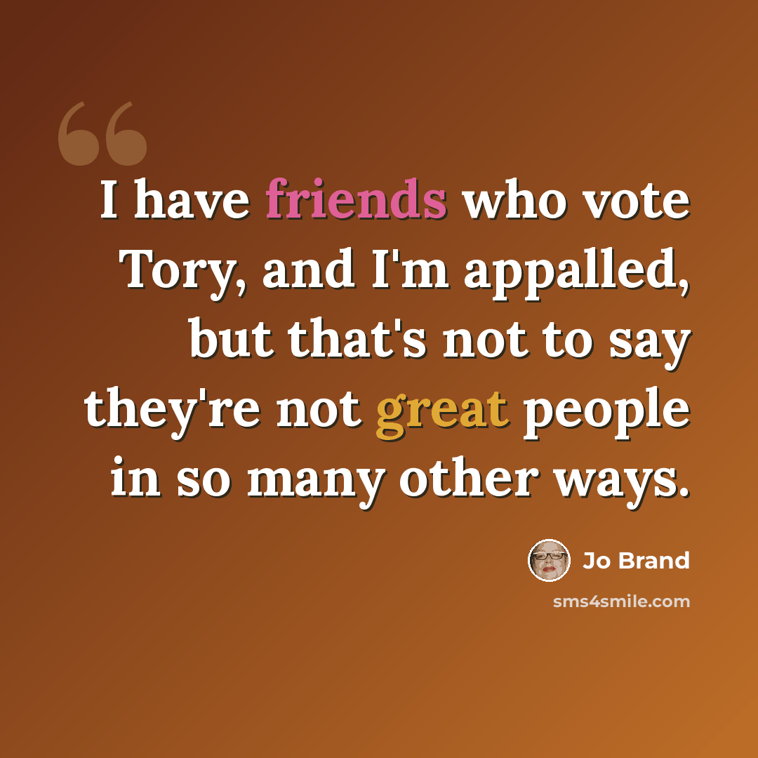 “I have friends who vote Tory, and I'm appalled, but that's not to say they're not great people in so many other ways.” quote by Jo Brand