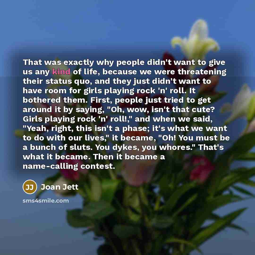 “That was exactly why people didn't want to give us any kind of life, because we were threatening their status quo, and they just didn't want to have room for girls playing rock 'n' roll. It bothered them. First, people just tried to get around it by saying, "Oh, wow, isn't that cute? Girls playing…” quote by Joan Jett