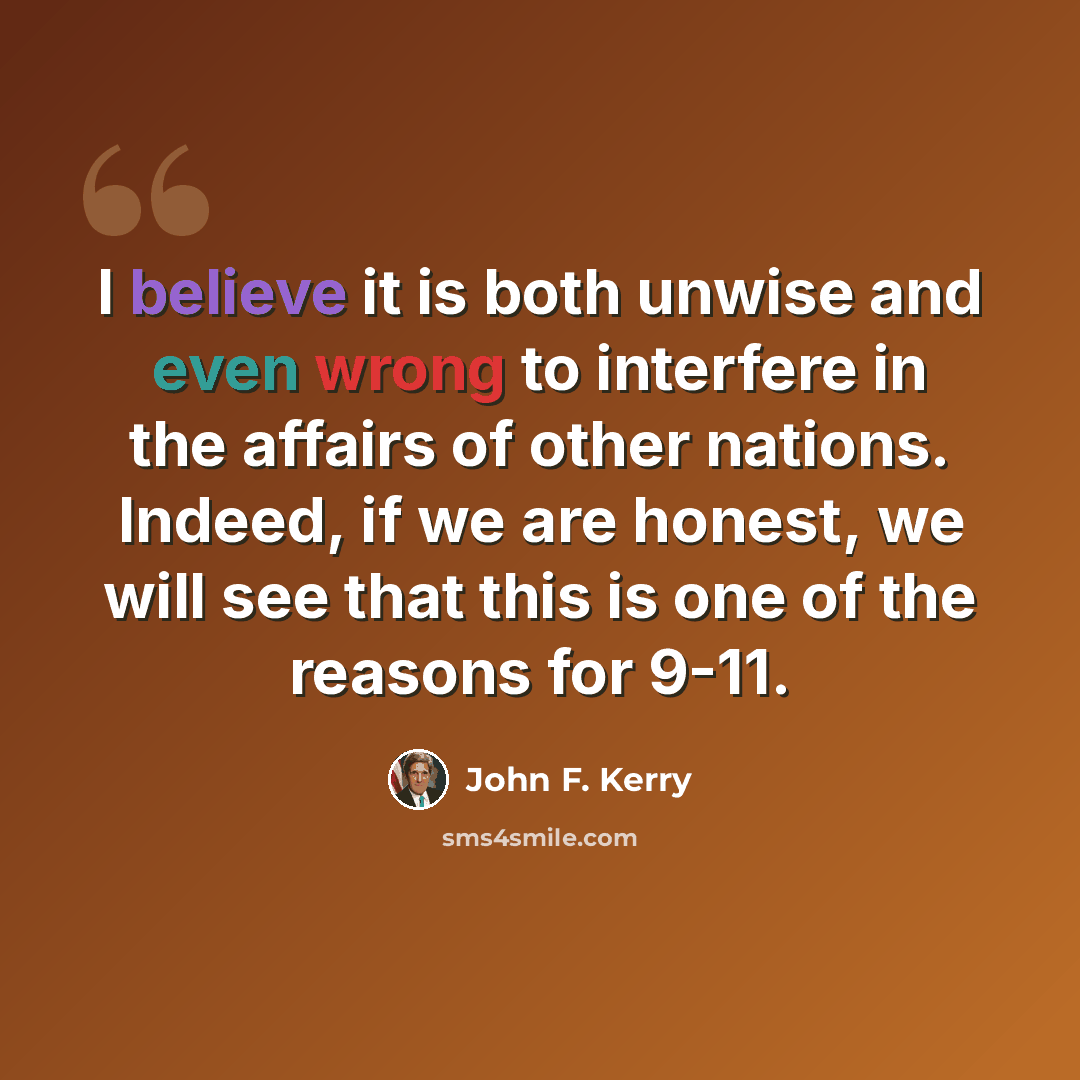 “I believe it is both unwise and even wrong to interfere in the affairs of other nations. Indeed, if we are honest, we will see that this is one of the reasons for 9-11.” quote by John F. Kerry