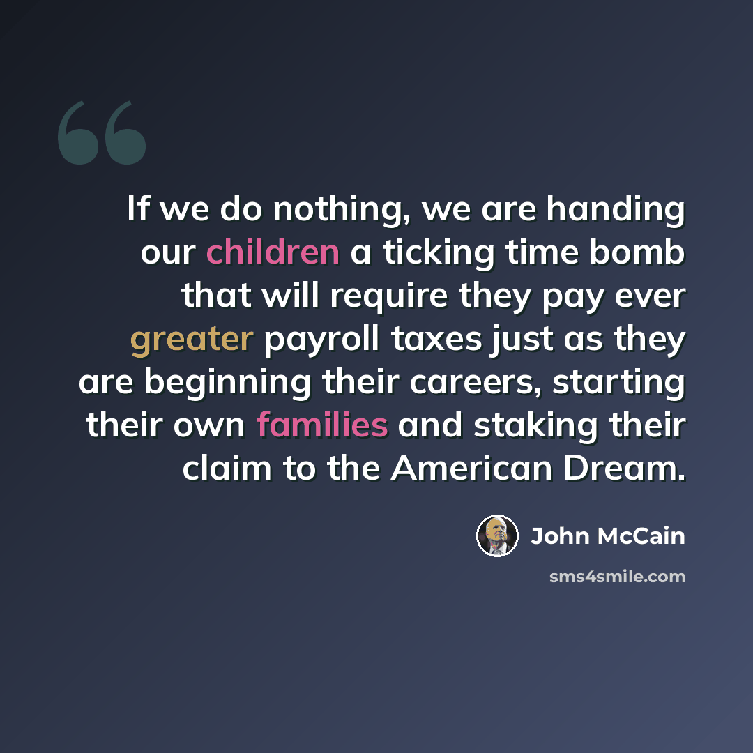 “If we do nothing, we are handing our children a ticking time bomb that will require they pay ever greater payroll taxes just as they are beginning their careers, starting their own families and staking their claim to the American Dream.” quote by John McCain