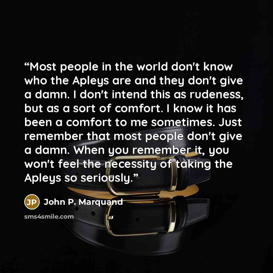 “Most people in the world don't know who the Apleys are and they don't give a damn. I don't intend this as rudeness, but as a sort of comfort. I know it has been a comfort to me sometimes. Just remember that most people don't give a damn. When you remember it, you won't feel the necessity of taking…” quote by John P. Marquand