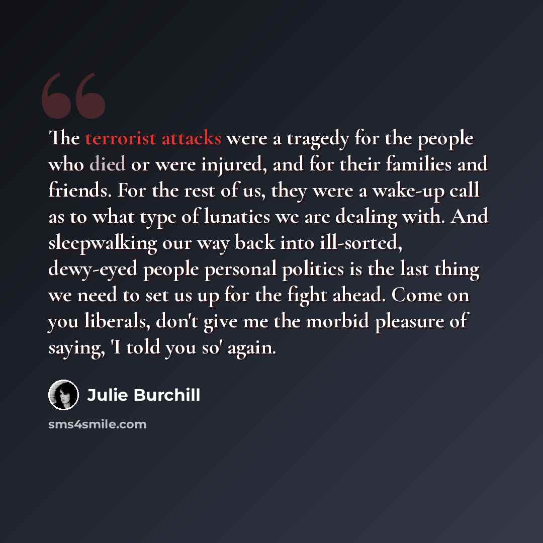 “The terrorist attacks were a tragedy for the people who died or were injured, and for their families and friends. For the rest of us, they were a wake-up call as to what type of lunatics we are dealing with. And sleepwalking our way back into ill-sorted, dewy-eyed people personal politics is the…” quote by Julie Burchill