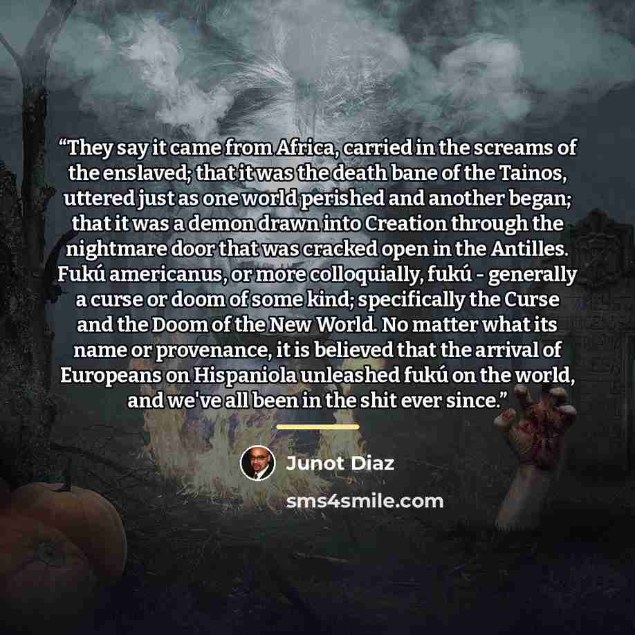 “They say it came from Africa, carried in the screams of the enslaved; that it was the death bane of the Tainos, uttered just as one world perished and another began; that it was a demon drawn into Creation through the nightmare door that was cracked open in the Antilles. Fukú americanus, or more…” quote by Junot Diaz