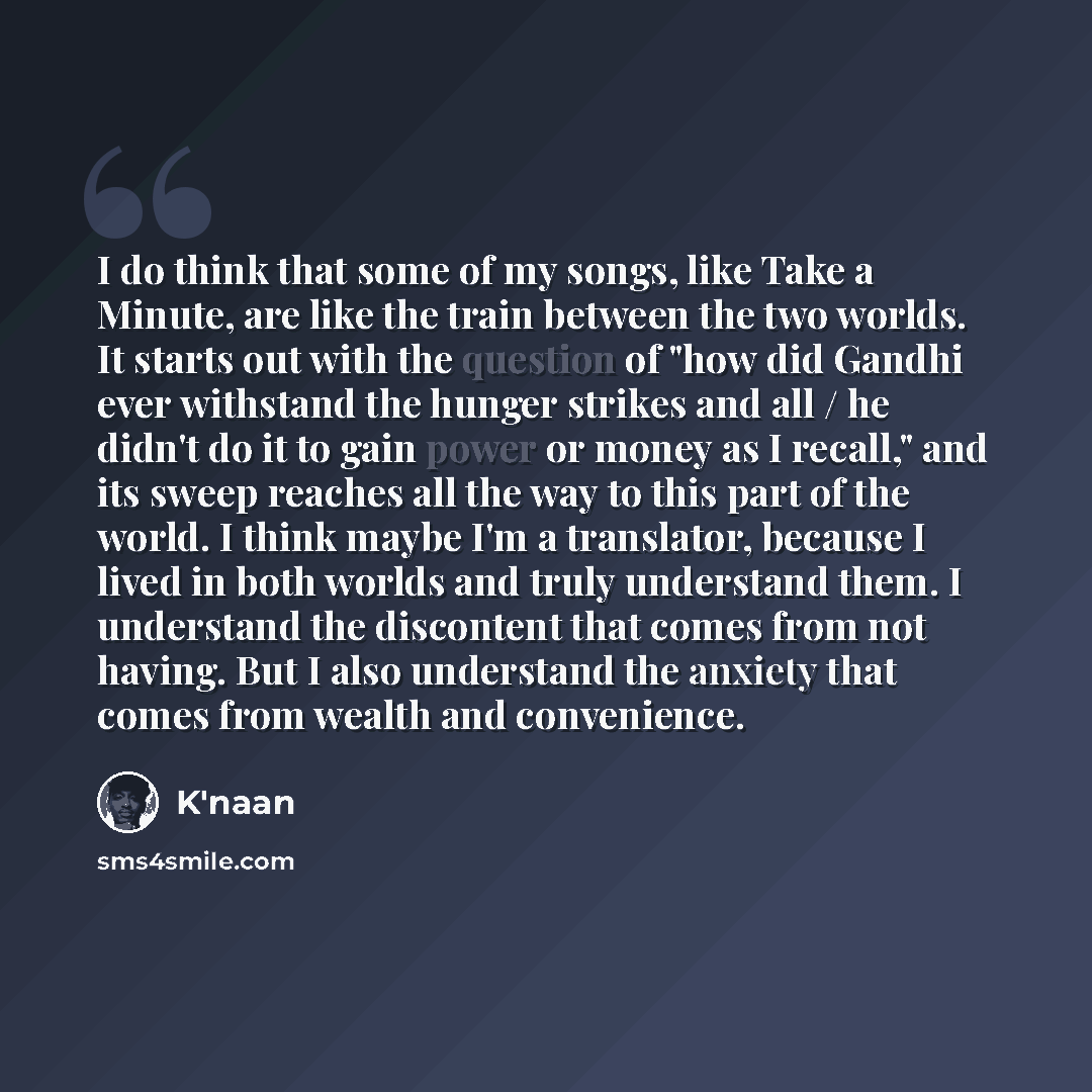 “I do think that some of my songs, like Take a Minute, are like the train between the two worlds. It starts out with the question of "how did Gandhi ever withstand the hunger strikes and all / he didn't do it to gain power or money as I recall," and its sweep reaches all the way to this part of the…” quote by K'naan