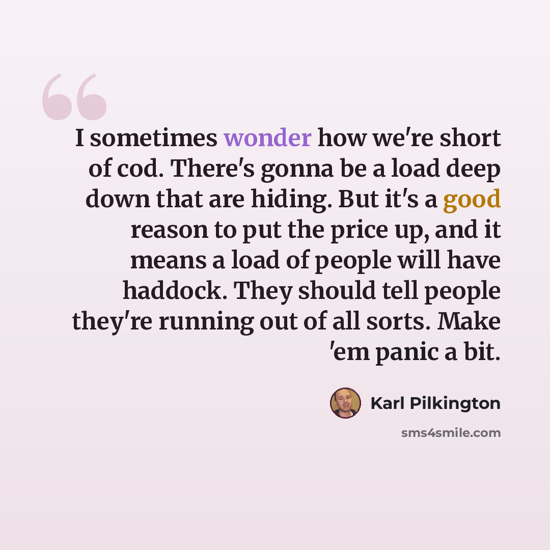 “I sometimes wonder how we're short of cod. There's gonna be a load deep down that are hiding. But it's a good reason to put the price up, and it means a load of people will have haddock. They should tell people they're running out of all sorts. Make 'em panic a bit.” quote by Karl Pilkington