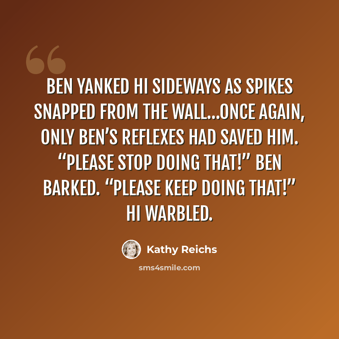 “Ben yanked Hi sideways as spikes snapped from the wall…Once again, only Ben’s reflexes had saved him. “Please stop doing that!” Ben barked. “Please keep doing that!” Hi warbled.” quote by Kathy Reichs