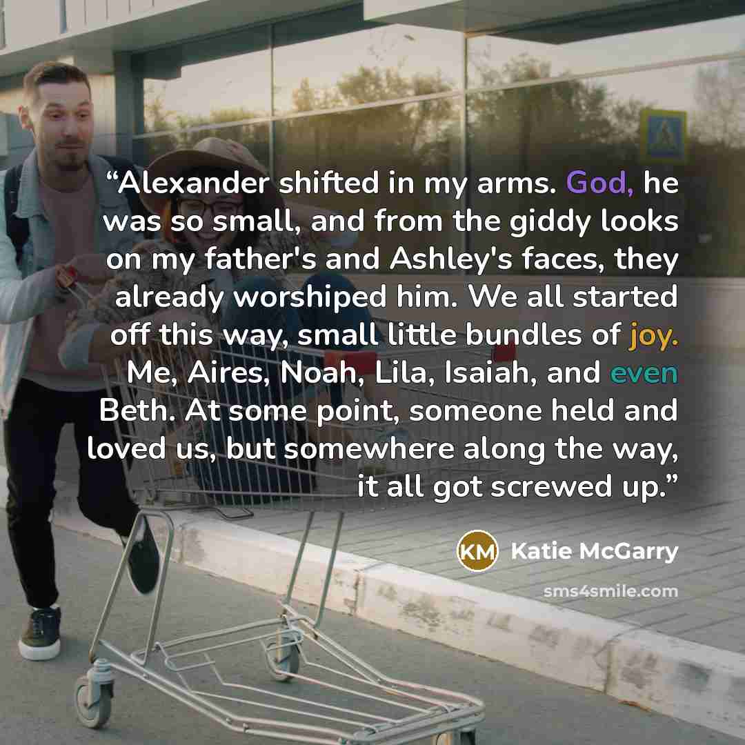 “Alexander shifted in my arms. God, he was so small, and from the giddy looks on my father's and Ashley's faces, they already worshiped him. We all started off this way, small little bundles of joy. Me, Aires, Noah, Lila, Isaiah, and even Beth. At some point, someone held and loved us, but…” quote by Katie McGarry