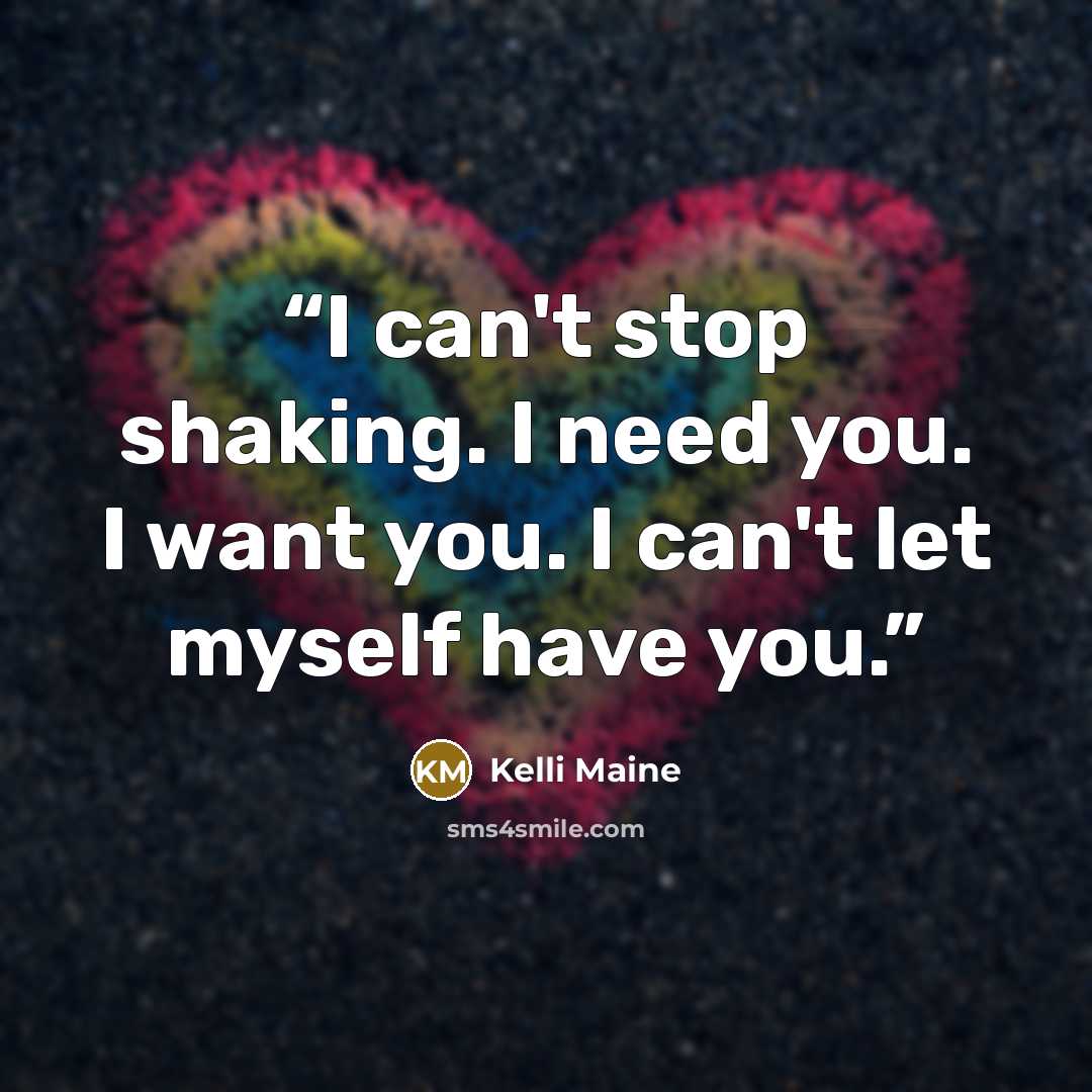 “I can't stop shaking. I need you. I want you. I can't let myself have you.” quote by Kelli Maine