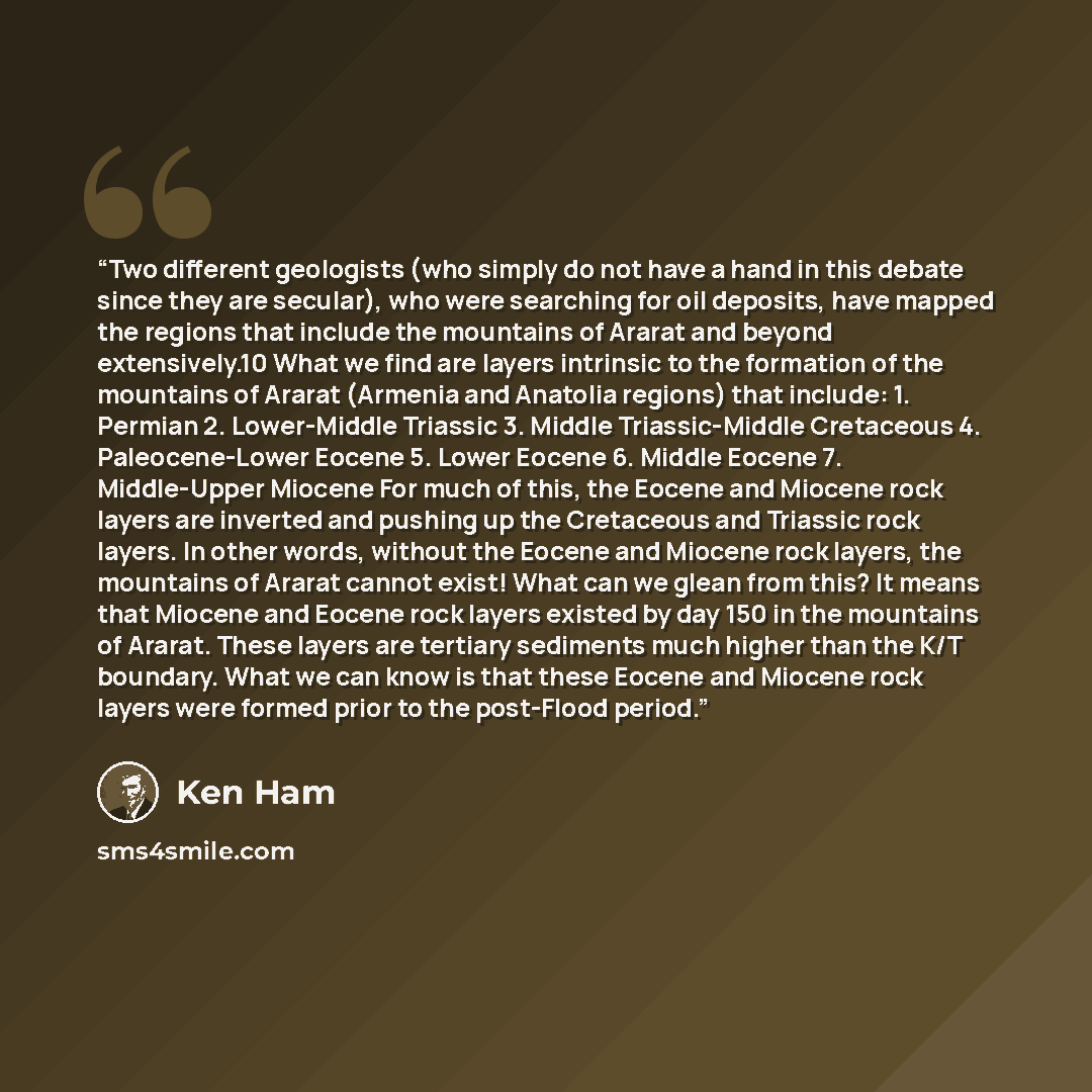 “Two different geologists (who simply do not have a hand in this debate since they are secular), who were searching for oil deposits, have mapped the regions that include the mountains of Ararat and beyond extensively.10 What we find are layers intrinsic to the formation of the mountains of Ararat…” quote by Ken Ham