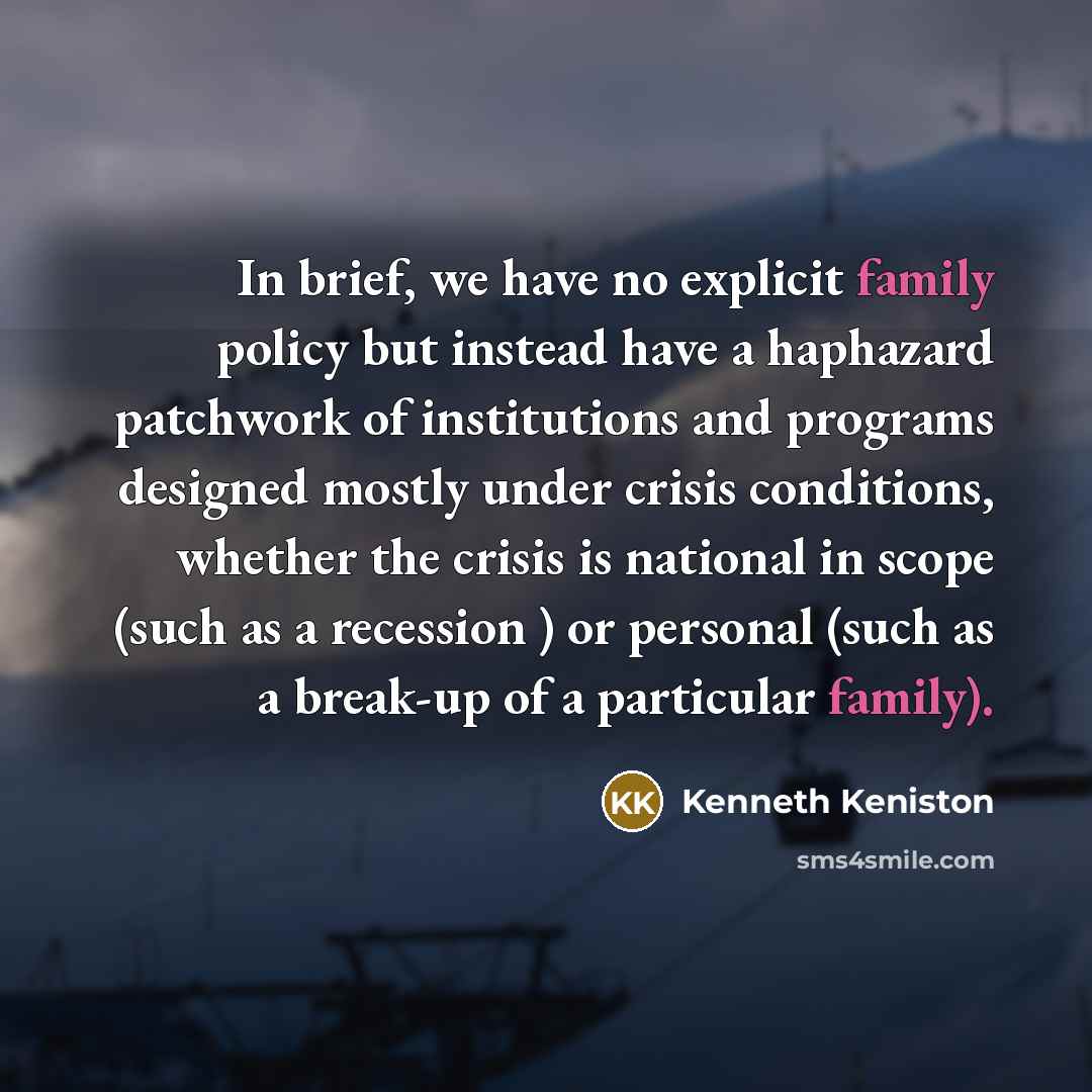 “In brief, we have no explicit family policy but instead have a haphazard patchwork of institutions and programs designed mostly under crisis conditions, whether the crisis is national in scope (such as a recession ) or personal (such as a break-up of a particular family).” quote by Kenneth Keniston