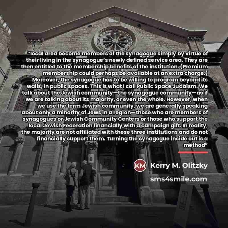 “local area become members of the synagogue simply by virtue of their living in the synagogue’s newly defined service area. They are then entitled to the membership benefits of the institution. (Premium membership could perhaps be available at an extra charge.) Moreover, the synagogue has to be…” quote by Kerry M. Olitzky